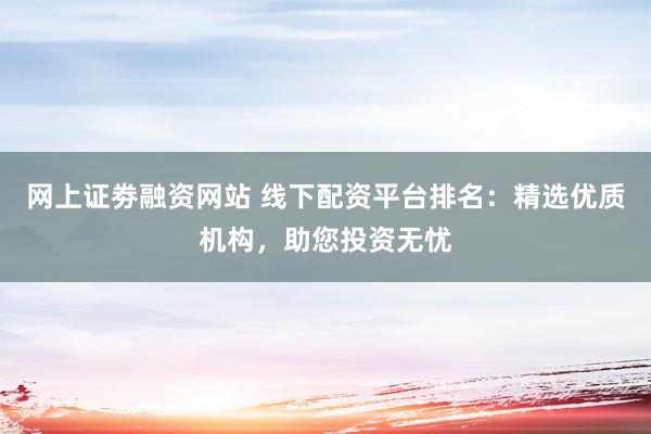 网上证劵融资网站 线下配资平台排名：精选优质机构，助您投资无忧