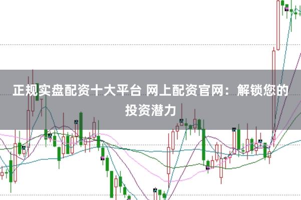正规实盘配资十大平台 网上配资官网：解锁您的投资潜力