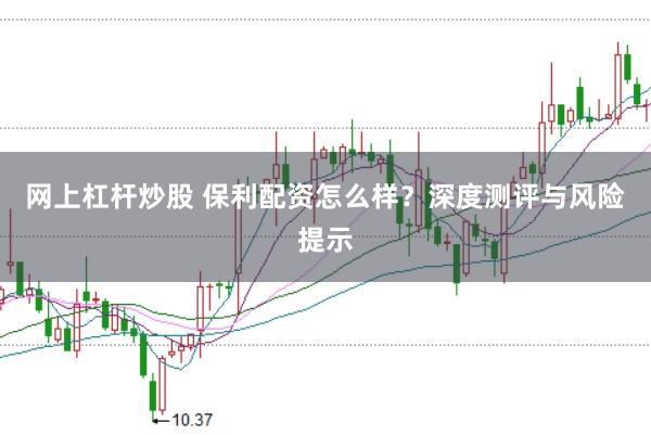 网上杠杆炒股 保利配资怎么样？深度测评与风险提示