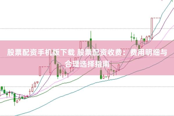 股票配资手机版下载 股票配资收费：费用明细与合理选择指南