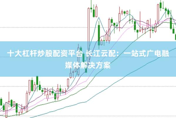 十大杠杆炒股配资平台 长江云配：一站式广电融媒体解决方案