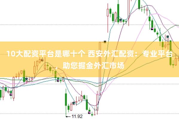 10大配资平台是哪十个 西安外汇配资：专业平台，助您掘金外汇市场