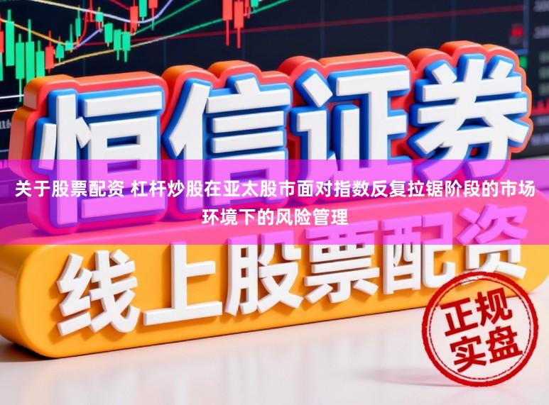关于股票配资 杠杆炒股在亚太股市面对指数反复拉锯阶段的市场环境下的风险管理