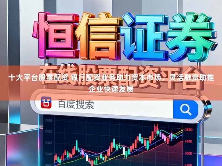 十大平台股票配资 银行配资业务助力资本市场，灵活融资助推企业快速发展
