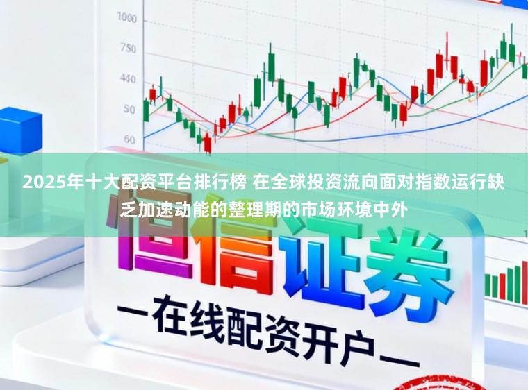 2025年十大配资平台排行榜 在全球投资流向面对指数运行缺乏加速动能的整理期的市场环境中外