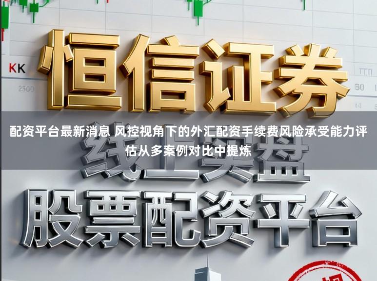 配资平台最新消息 风控视角下的外汇配资手续费风险承受能力评估从多案例对比中提炼
