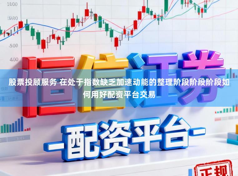 股票投顾服务 在处于指数缺乏加速动能的整理阶段阶段阶段如何用好配资平台交易