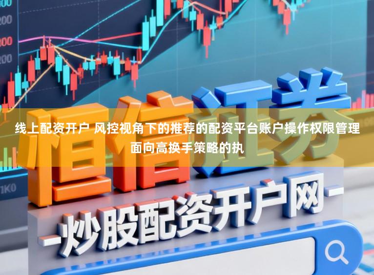线上配资开户 风控视角下的推荐的配资平台账户操作权限管理面向高换手策略的执