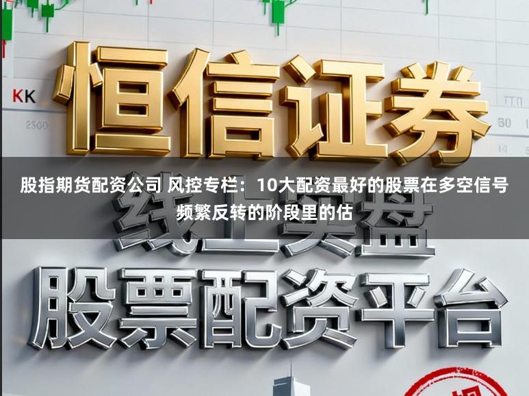 股指期货配资公司 风控专栏：10大配资最好的股票在多空信号频繁反转的阶段里的估