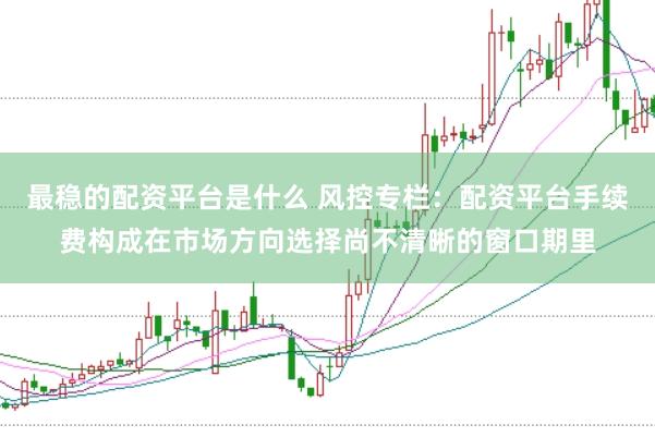 最稳的配资平台是什么 风控专栏：配资平台手续费构成在市场方向选择尚不清晰的窗口期里
