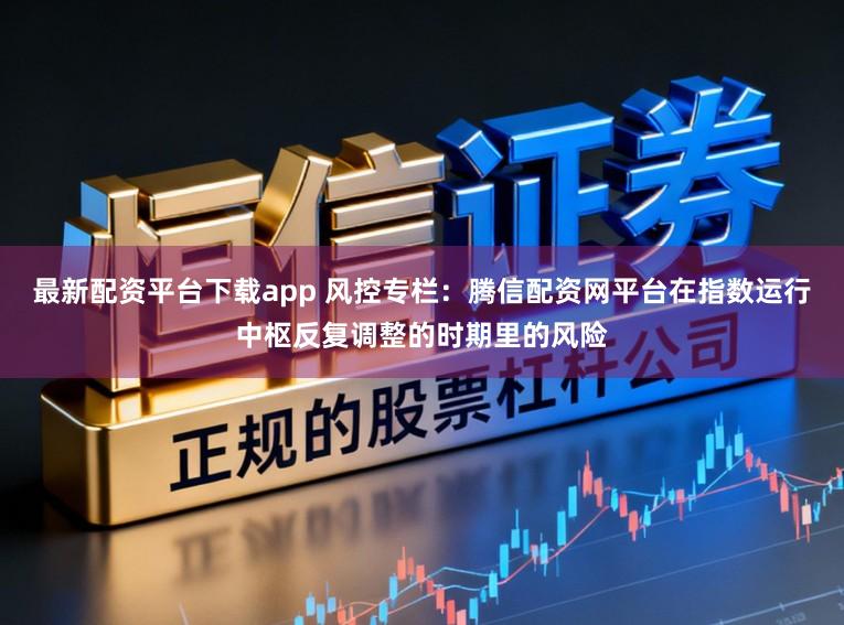 最新配资平台下载app 风控专栏：腾信配资网平台在指数运行中枢反复调整的时期里的风险