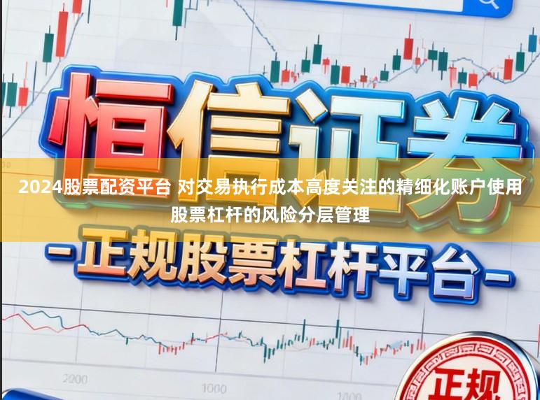 2024股票配资平台 对交易执行成本高度关注的精细化账户使用股票杠杆的风险分层管理