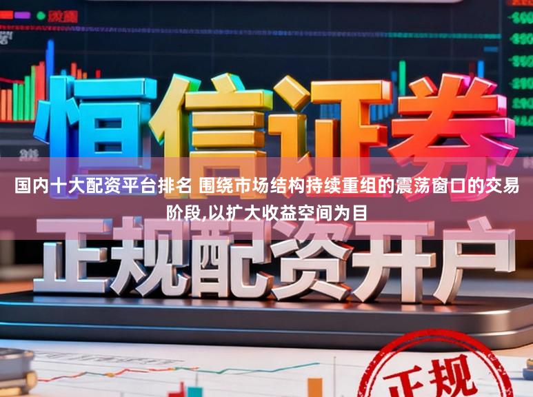 国内十大配资平台排名 围绕市场结构持续重组的震荡窗口的交易阶段,以扩大收益空间为目