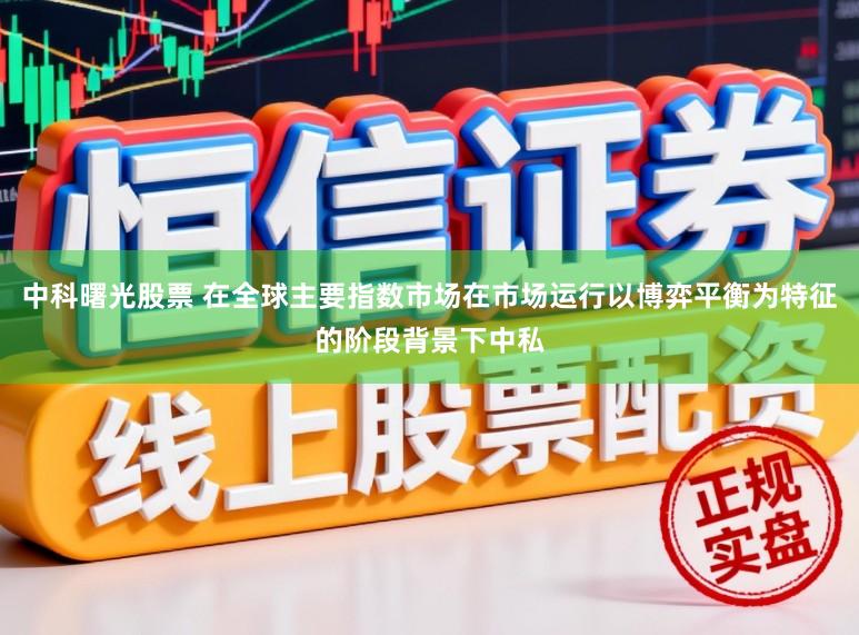中科曙光股票 在全球主要指数市场在市场运行以博弈平衡为特征的阶段背景下中私
