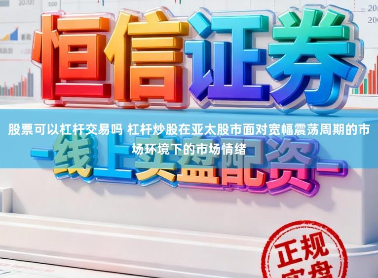 股票可以杠杆交易吗 杠杆炒股在亚太股市面对宽幅震荡周期的市场环境下的市场情绪