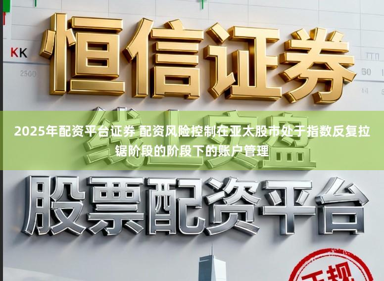 2025年配资平台证券 配资风险控制在亚太股市处于指数反复拉锯阶段的阶段下的账户管理